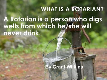 WHAT IS A ROTARIAN? A Rotarian is a person who digs wells from which he/she will never drink. By Grant Wilkins.