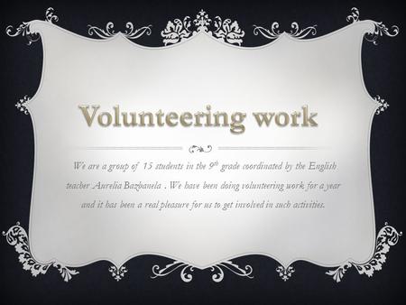 We are a group of 15 students in the 9 th grade coordinated by the English teacher Aurelia Bazbanela. We have been doing volunteering work for a year and.