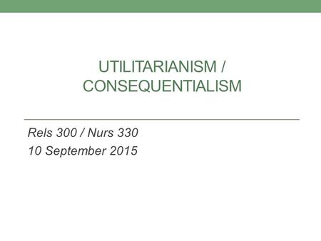 UTILITARIANISM / CONSEQUENTIALISM Rels 300 / Nurs 330 10 September 2015.