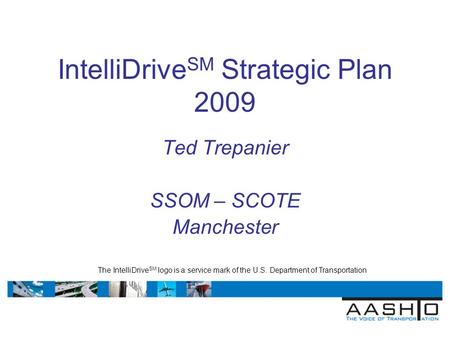IntelliDrive SM Strategic Plan 2009 Ted Trepanier SSOM – SCOTE Manchester The IntelliDrive SM logo is a service mark of the U.S. Department of Transportation.