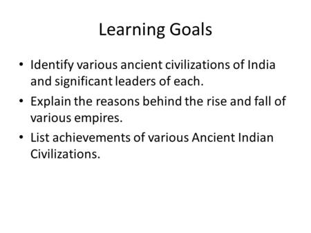 Learning Goals Identify various ancient civilizations of India and significant leaders of each. Explain the reasons behind the rise and fall of various.