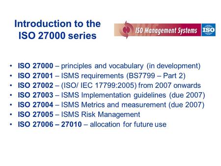 Introduction to the ISO 27000 series ISO 27000 – principles and vocabulary (in development) ISO 27001 – ISMS requirements (BS7799 – Part 2) ISO 27002 –