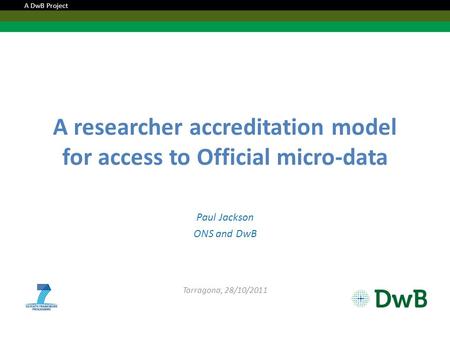 A researcher accreditation model for access to Official micro-data Paul Jackson ONS and DwB Tarragona, 28/10/2011 A DwB Project.
