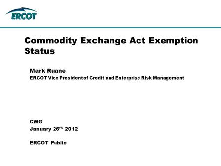 Commodity Exchange Act Exemption Status Mark Ruane ERCOT Vice President of Credit and Enterprise Risk Management CWG January 26 th 2012 ERCOT Public.