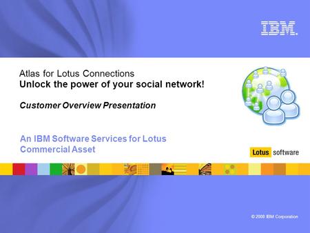 © 2008 IBM Corporation ® Atlas for Lotus Connections Unlock the power of your social network! Customer Overview Presentation An IBM Software Services for.