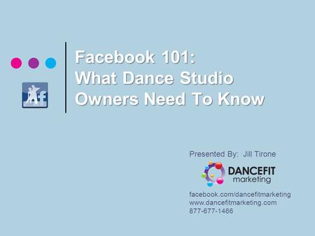 Facebook 101: What Dance Studio Owners Need To Know Presented By: Jill Tirone facebook.com/dancefitmarketing www.dancefitmarketing.com 877-677-1466.