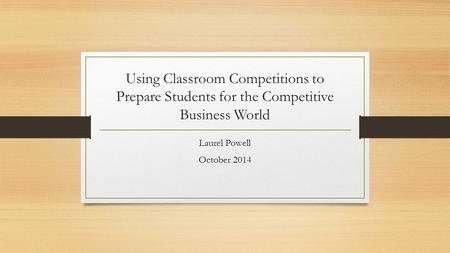 Using Classroom Competitions to Prepare Students for the Competitive Business World Laurel Powell October 2014.