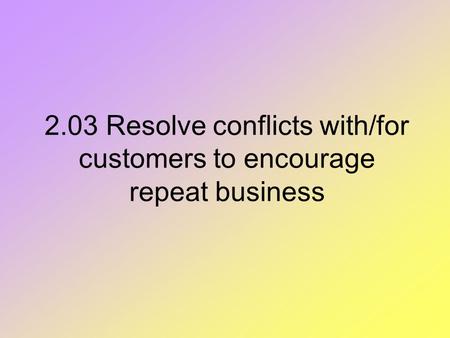 2.03 Resolve conflicts with/for customers to encourage repeat business