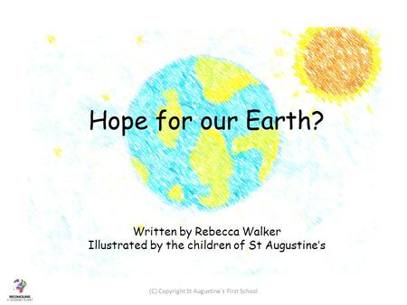 Hope for our Earth? Written by Rebecca Walker Illustrated by the children of St Augustine’s (C) Copyright St Augustine's First School.