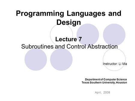 Programming Languages and Design Lecture 7 Subroutines and Control Abstraction Instructor: Li Ma Department of Computer Science Texas Southern University,