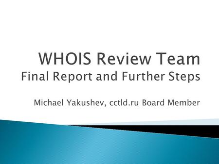 Michael Yakushev, cctld.ru Board Member.  WHOIS existed before ICANN (1982-)  Review of WHOIS Policy is prescribed by AoC (2009)  Review Team was formed.