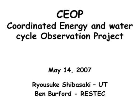 CEOP Coordinated Energy and water cycle Observation Project May 14, 2007 Ryousuke Shibasaki – UT Ben Burford - RESTEC.