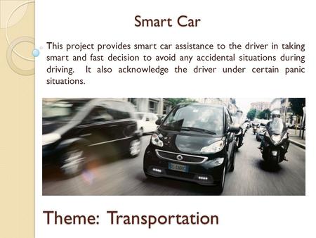 Smart Car This project provides smart car assistance to the driver in taking smart and fast decision to avoid any accidental situations during driving.