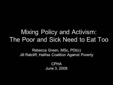 Mixing Policy and Activism: The Poor and Sick Need to Eat Too Rebecca Green, MSc, PDt(c) Jill Ratcliff, Halifax Coalition Against Poverty CPHA June 3,