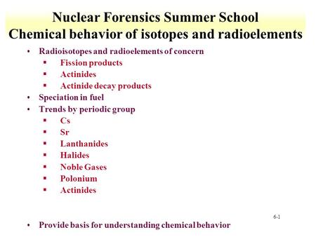 6-1 Nuclear Forensics Summer School Chemical behavior of isotopes and radioelements Radioisotopes and radioelements of concern §Fission products §Actinides.