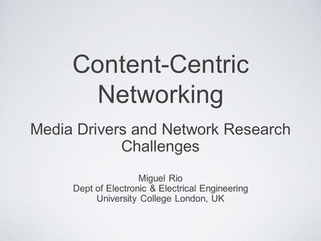 Content-Centric Networking Media Drivers and Network Research Challenges Miguel Rio Dept of Electronic & Electrical Engineering University College London,