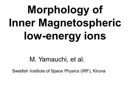 Morphology of Inner Magnetospheric low-energy ions M. Yamauchi, et al. Swedish Institute of Space Physics (IRF), Kiruna.