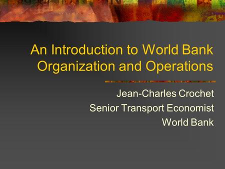 An Introduction to World Bank Organization and Operations Jean-Charles Crochet Senior Transport Economist World Bank.