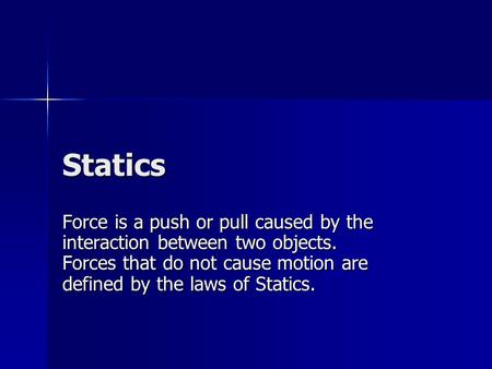 Statics Force is a push or pull caused by the interaction between two objects. Forces that do not cause motion are defined by the laws of Statics.