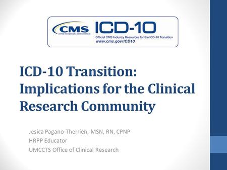ICD-10 Transition: Implications for the Clinical Research Community Jesica Pagano-Therrien, MSN, RN, CPNP HRPP Educator UMCCTS Office of Clinical Research.