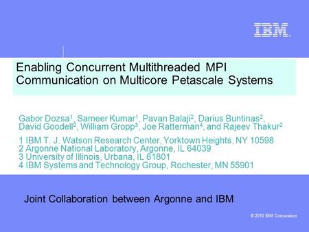 © 2010 IBM Corporation Enabling Concurrent Multithreaded MPI Communication on Multicore Petascale Systems Gabor Dozsa 1, Sameer Kumar 1, Pavan Balaji 2,