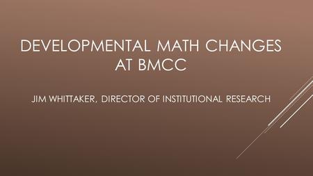 DEVELOPMENTAL MATH CHANGES AT BMCC JIM WHITTAKER, DIRECTOR OF INSTITUTIONAL RESEARCH.