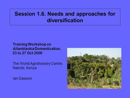 Session 1.6. Needs and approaches for diversification Training Workshop on Allanblackia Domestication, 23 to 27 Oct 2006 The World Agroforestry Centre,