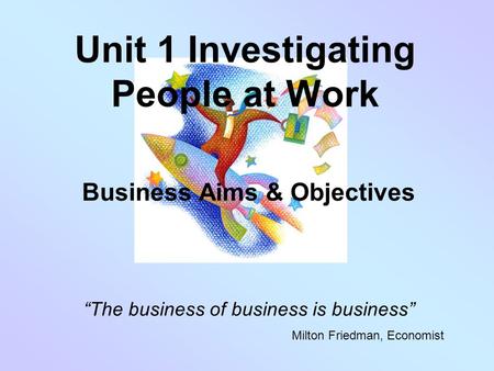 Unit 1 Investigating People at Work Business Aims & Objectives “The business of business is business” Milton Friedman, Economist.