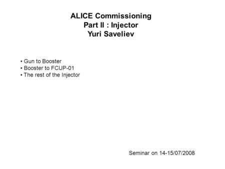 ALICE Commissioning Part II : Injector Yuri Saveliev Seminar on 14-15/07/2008 Gun to Booster Booster to FCUP-01 The rest of the Injector.