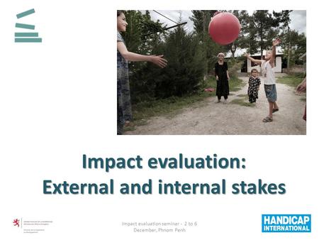 Impact evaluation: External and internal stakes Impact evaluation seminar - 2 to 6 December, Phnom Penh.