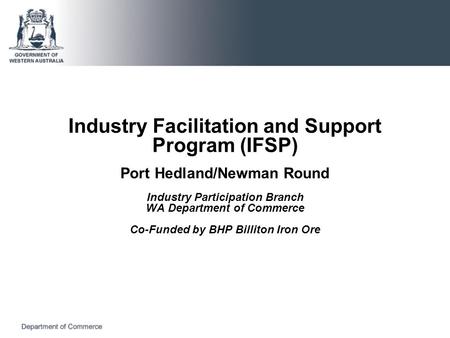 Industry Facilitation and Support Program (IFSP) Port Hedland/Newman Round Industry Participation Branch WA Department of Commerce Co-Funded by BHP Billiton.