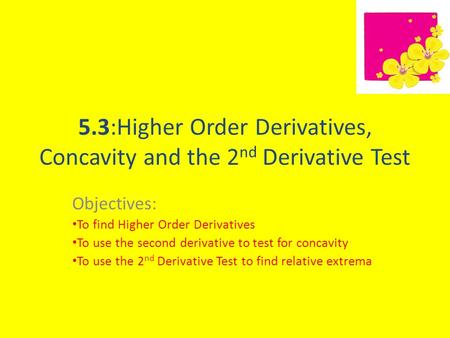 5.3:Higher Order Derivatives, Concavity and the 2 nd Derivative Test Objectives: To find Higher Order Derivatives To use the second derivative to test.