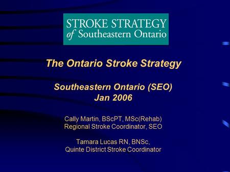 The Ontario Stroke Strategy Southeastern Ontario (SEO) Jan 2006 Cally Martin, BScPT, MSc(Rehab) Regional Stroke Coordinator, SEO Tamara Lucas RN, BNSc,