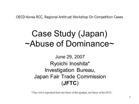 1 Case Study (Japan) ~Abuse of Dominance~ Ryoichi Inoshita* Investigation Bureau, Japan Fair Trade Commission (JFTC) OECD-Korea RCC, Regional Antitrust.