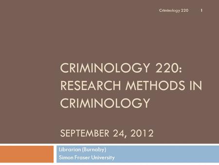 CRIMINOLOGY 220: RESEARCH METHODS IN CRIMINOLOGY SEPTEMBER 24, 2012 Librarian (Burnaby) Simon Fraser University Criminology 220 1.