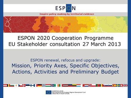 ESPON 2020 Cooperation Programme EU Stakeholder consultation 27 March 2013 ESPON renewal, refocus and upgrade: Mission, Priority Axes, Specific Objectives,