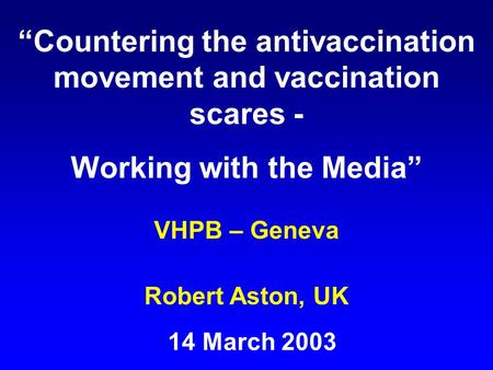 “Countering the antivaccination movement and vaccination scares - Working with the Media” VHPB – Geneva Robert Aston, UK 14 March 2003.