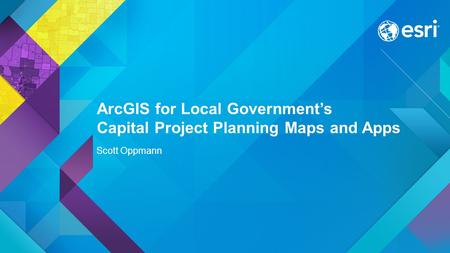 ArcGIS for Local Government’s Capital Project Planning Maps and Apps Scott Oppmann.