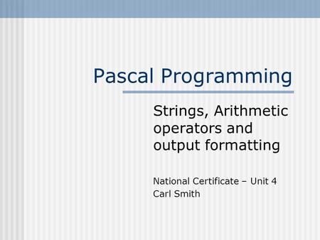 Pascal Programming Strings, Arithmetic operators and output formatting National Certificate – Unit 4 Carl Smith.