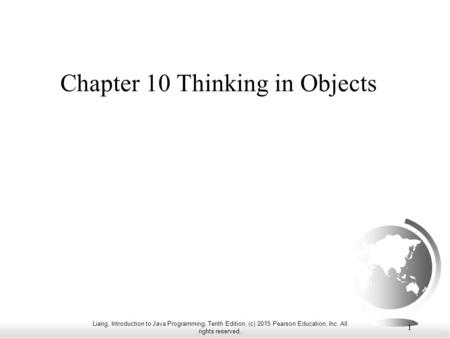 Liang, Introduction to Java Programming, Tenth Edition, (c) 2015 Pearson Education, Inc. All rights reserved. 1 Chapter 10 Thinking in Objects.