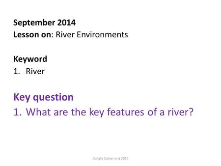 September 2014 Lesson on: River Environments Keyword 1.River Key question 1.What are the key features of a river? Dwight Sutherland 2014.