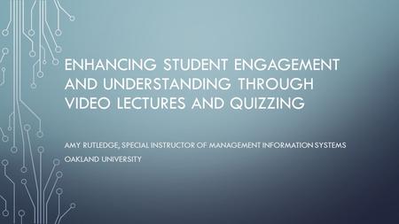 ENHANCING STUDENT ENGAGEMENT AND UNDERSTANDING THROUGH VIDEO LECTURES AND QUIZZING AMY RUTLEDGE, SPECIAL INSTRUCTOR OF MANAGEMENT INFORMATION SYSTEMS OAKLAND.