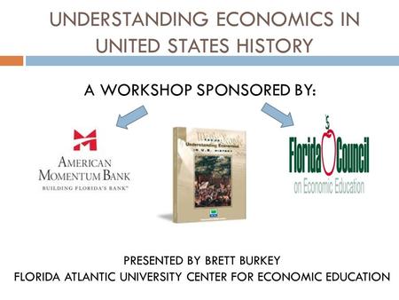 UNDERSTANDING ECONOMICS IN UNITED STATES HISTORY A WORKSHOP SPONSORED BY: PRESENTED BY BRETT BURKEY FLORIDA ATLANTIC UNIVERSITY CENTER FOR ECONOMIC EDUCATION.