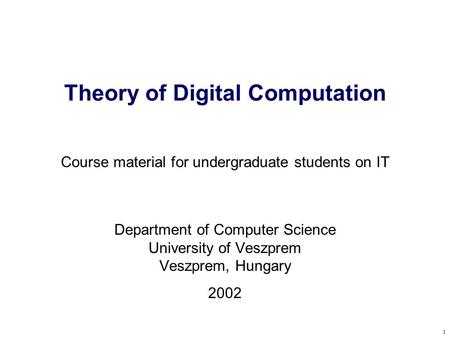 1 Theory of Digital Computation Course material for undergraduate students on IT Department of Computer Science University of Veszprem Veszprem, Hungary.