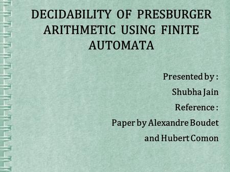 DECIDABILITY OF PRESBURGER ARITHMETIC USING FINITE AUTOMATA Presented by : Shubha Jain Reference : Paper by Alexandre Boudet and Hubert Comon.