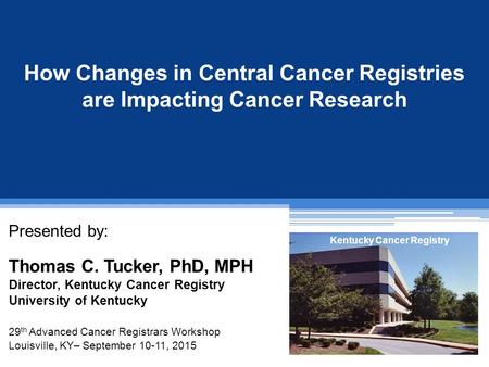How Changes in Central Cancer Registries are Impacting Cancer Research Presented by: Thomas C. Tucker, PhD, MPH Director, Kentucky Cancer Registry University.