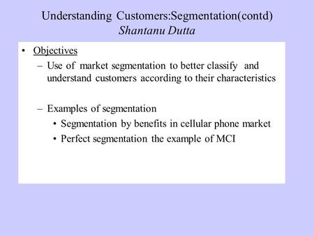 Understanding Customers:Segmentation(contd) Shantanu Dutta Objectives –Use of market segmentation to better classify and understand customers according.