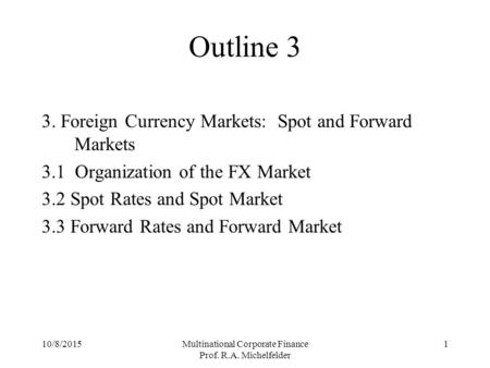 10/8/2015Multinational Corporate Finance Prof. R.A. Michelfelder 1 Outline 3 3. Foreign Currency Markets: Spot and Forward Markets 3.1 Organization of.