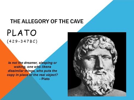 THE ALLEGORY OF THE CAVE PLATO (429-347BC) Is not the dreamer, sleeping or waking, one who likens dissimilar things, who puts the copy in place of the.