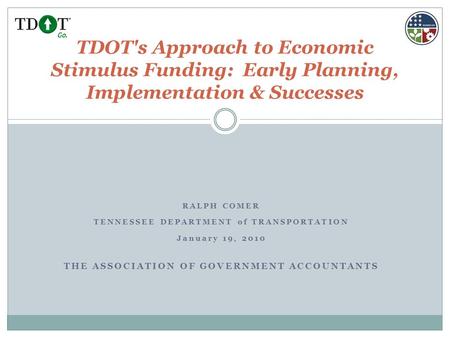RALPH COMER TENNESSEE DEPARTMENT of TRANSPORTATION January 19, 2010 THE ASSOCIATION OF GOVERNMENT ACCOUNTANTS TDOT's Approach to Economic Stimulus Funding: